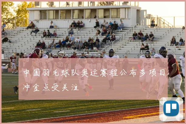 中国羽毛球队奥运赛程公布多项目冲金点受关注