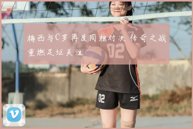 梅西与C罗再度同框对决 传奇之战重燃足坛关注