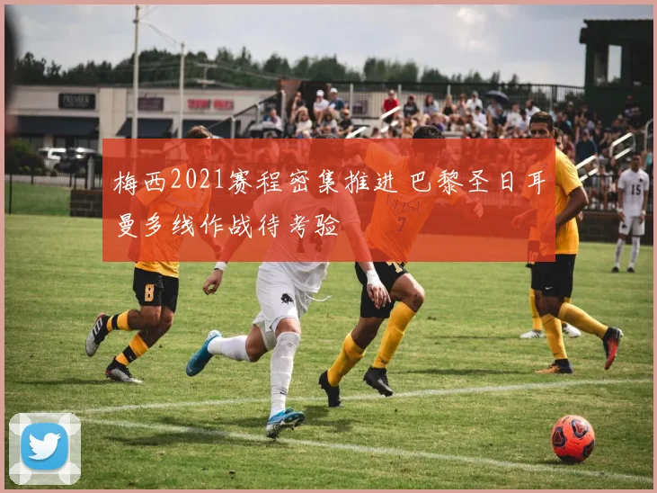 梅西2021赛程密集推进 巴黎圣日耳曼多线作战待考验