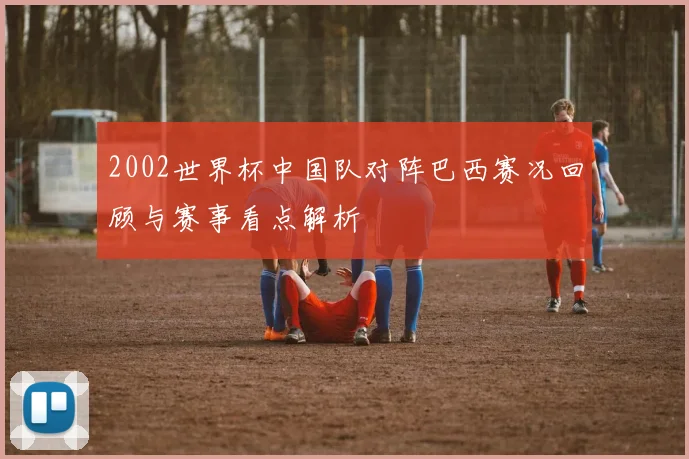2002世界杯中国队对阵巴西赛况回顾与赛事看点解析