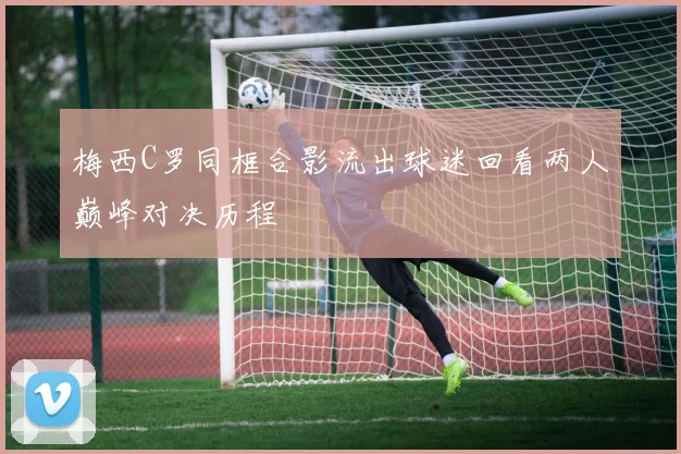 梅西C罗同框合影流出球迷回看两人巅峰对决历程
