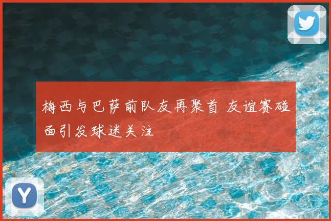梅西与巴萨前队友再聚首 友谊赛碰面引发球迷关注