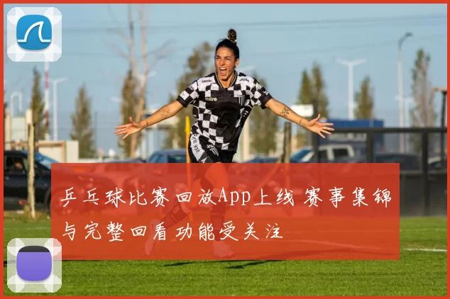 乒乓球比赛回放App上线 赛事集锦与完整回看功能受关注
