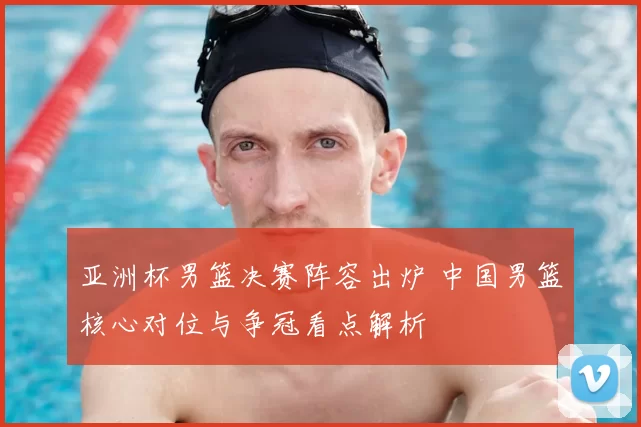 亚洲杯男篮决赛阵容出炉 中国男篮核心对位与争冠看点解析