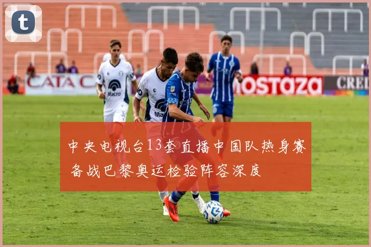 中央电视台13套直播中国队热身赛 备战巴黎奥运检验阵容深度