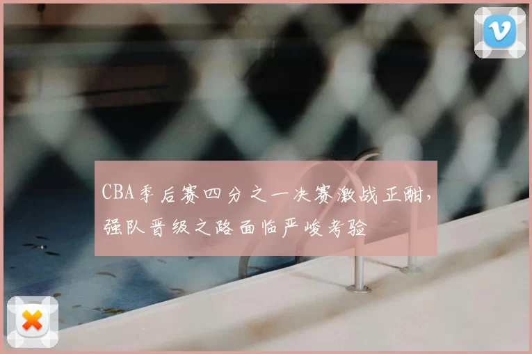 CBA季后赛四分之一决赛激战正酣,强队晋级之路面临严峻考验