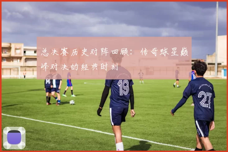 总决赛历史对阵回顾：传奇球星巅峰对决的经典时刻
