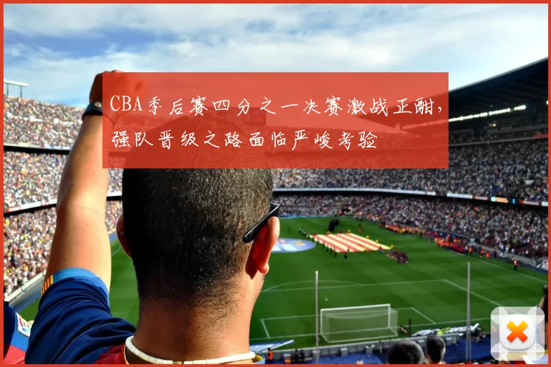 CBA季后赛四分之一决赛激战正酣,强队晋级之路面临严峻考验