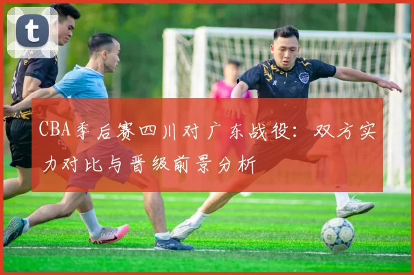 CBA季后赛四川对广东战役:双方实力对比与晋级前景分析