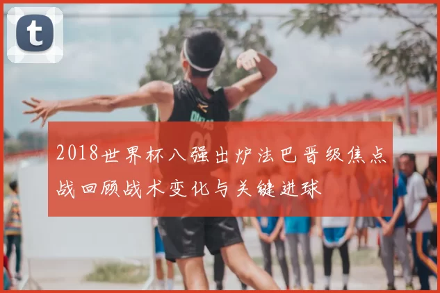 2018世界杯八强出炉法巴晋级焦点战回顾战术变化与关键进球