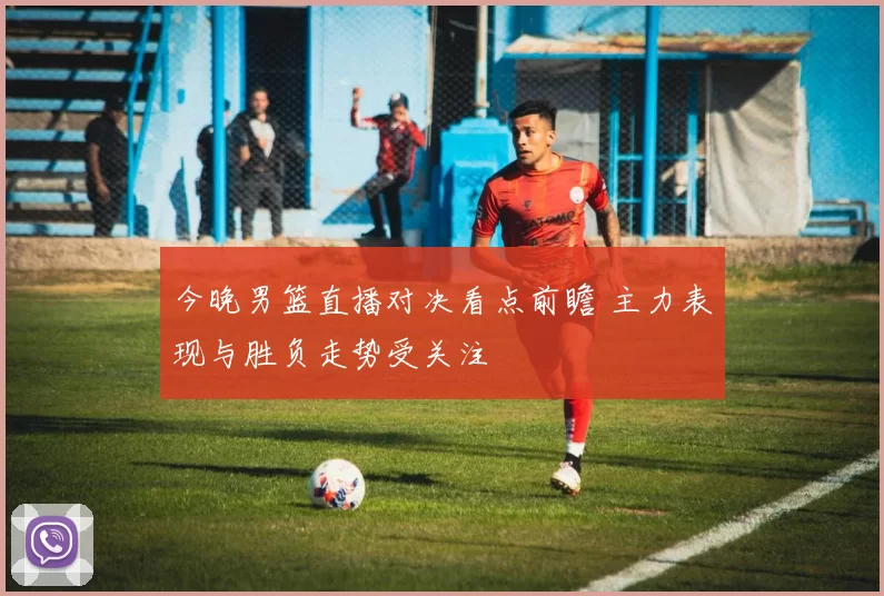 今晚男篮直播对决看点前瞻 主力表现与胜负走势受关注