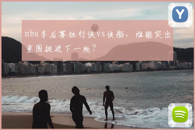 nba季后赛独行侠vs快船,谁能突出重围挺进下一轮?