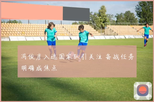 冯俊彦入选国家队引关注 备战任务明确成焦点
