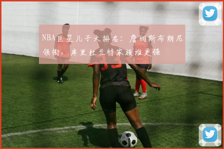 NBA巨星儿子大排名：詹姆斯布朗尼领衔，库里杜兰特家族谁更强