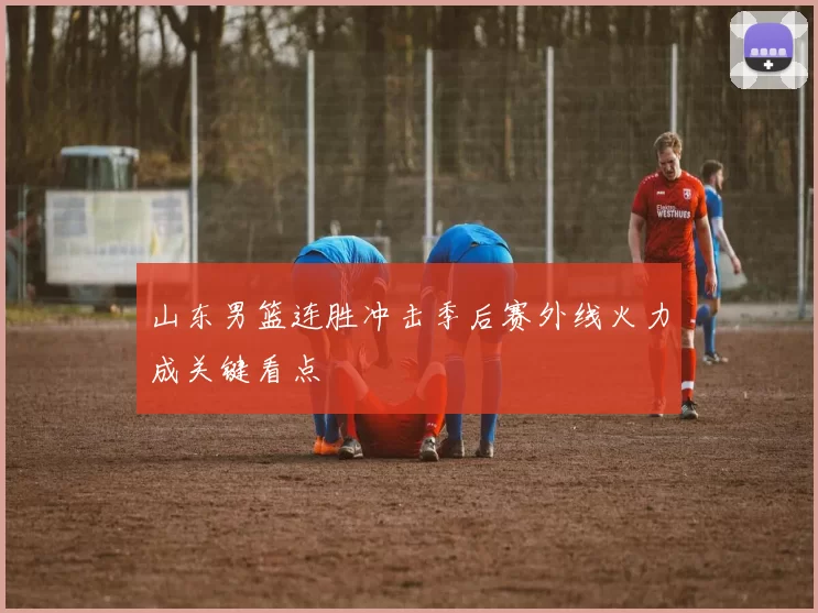 山东男篮连胜冲击季后赛外线火力成关键看点