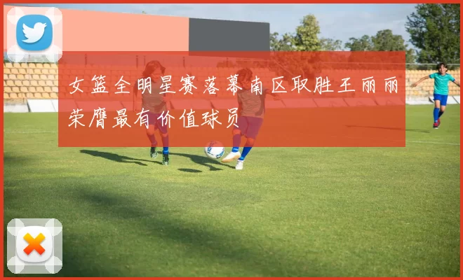 女篮全明星赛落幕南区取胜王丽丽荣膺最有价值球员