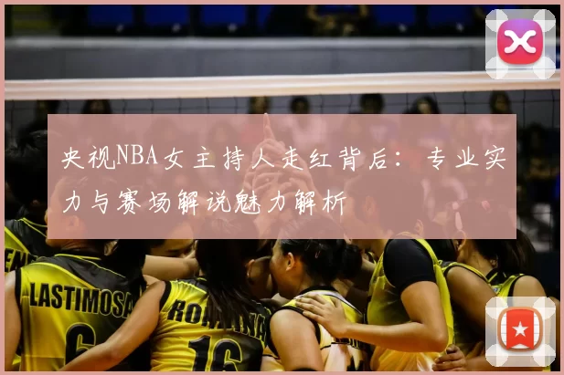 央视NBA女主持人走红背后：专业实力与赛场解说魅力解析