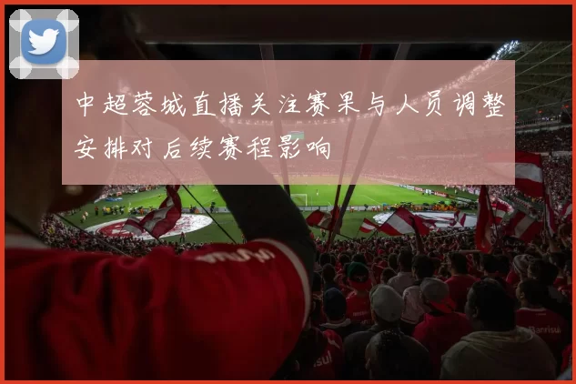 中超蓉城直播关注赛果与人员调整安排对后续赛程影响