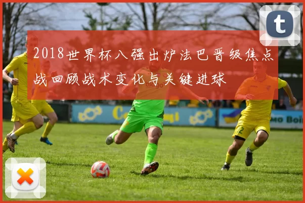 2018世界杯八强出炉法巴晋级焦点战回顾战术变化与关键进球
