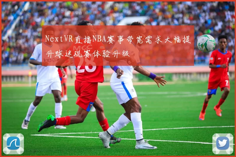 NextVR直播NBA赛事带宽需求大幅提升球迷观赛体验升级