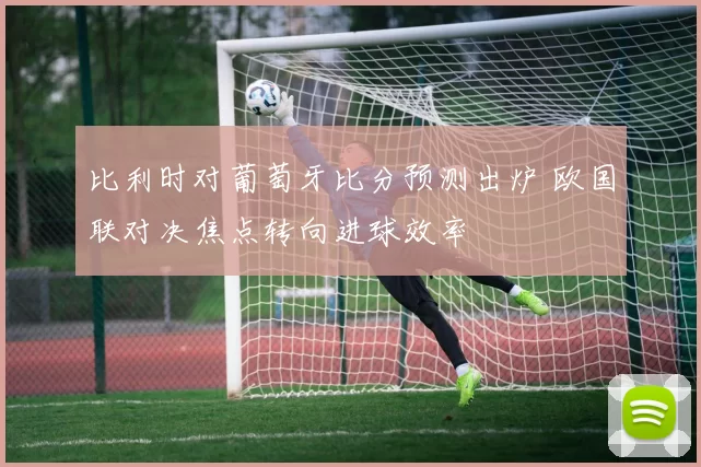 比利时对葡萄牙比分预测出炉 欧国联对决焦点转向进球效率