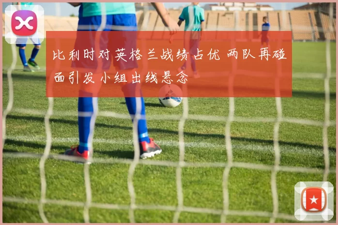比利时对英格兰战绩占优 两队再碰面引发小组出线悬念