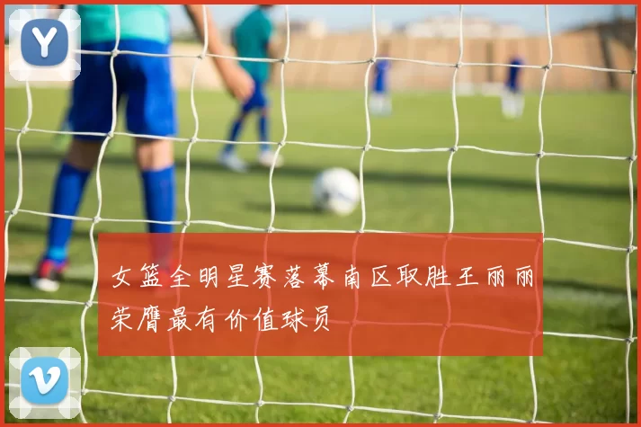 女篮全明星赛落幕南区取胜王丽丽荣膺最有价值球员
