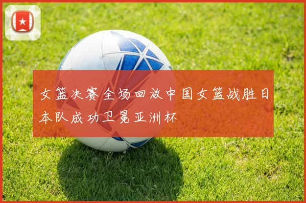 女篮决赛全场回放中国女篮战胜日本队成功卫冕亚洲杯