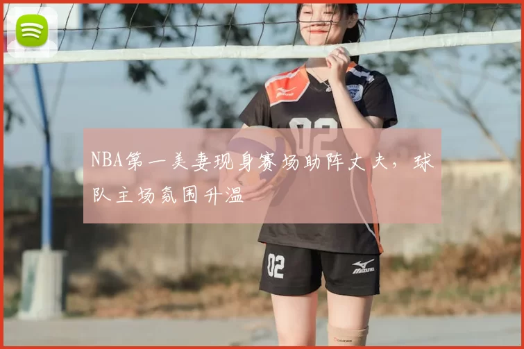 NBA第一美妻现身赛场助阵丈夫,球队主场氛围升温