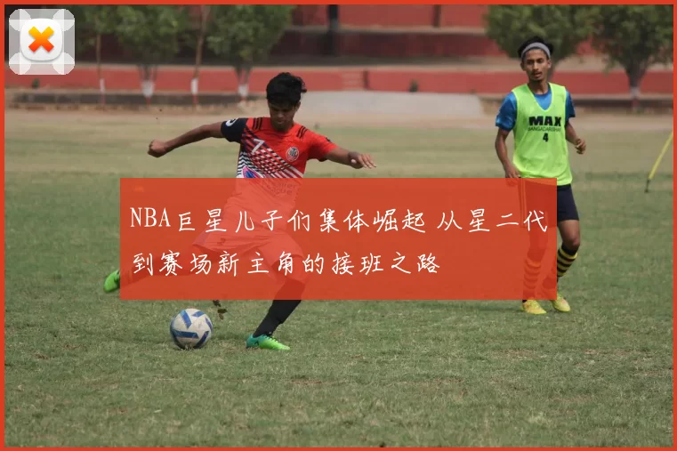 NBA巨星儿子们集体崛起 从星二代到赛场新主角的接班之路