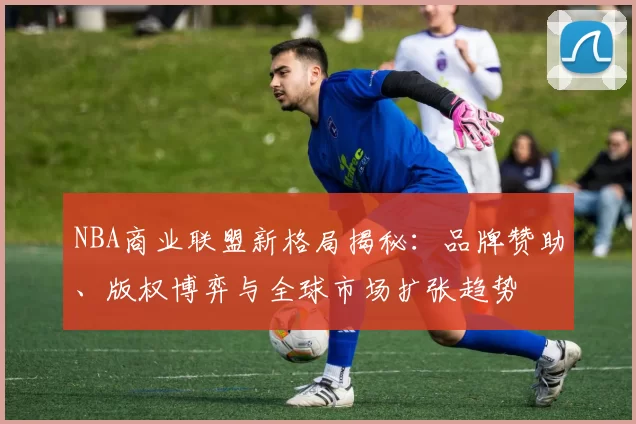 NBA商业联盟新格局揭秘:品牌赞助、版权博弈与全球市场扩张趋势