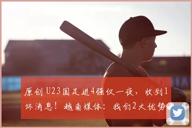 原创 U23国足进4强仅一夜，收到1坏消息！越南媒体：我们2大优势进决赛