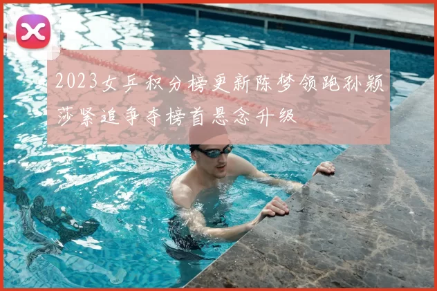 2023女乒积分榜更新陈梦领跑孙颖莎紧追争夺榜首悬念升级