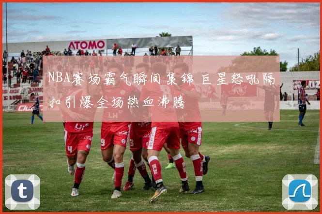 NBA赛场霸气瞬间集锦 巨星怒吼隔扣引爆全场热血沸腾