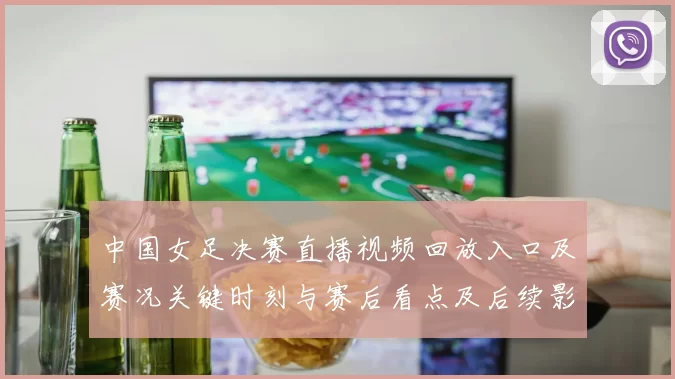 中国女足决赛直播视频回放入口及赛况关键时刻与赛后看点及后续影响
