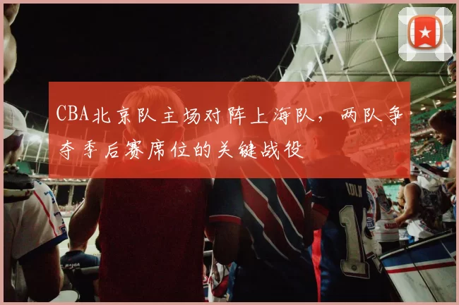 CBA北京队主场对阵上海队,两队争夺季后赛席位的关键战役