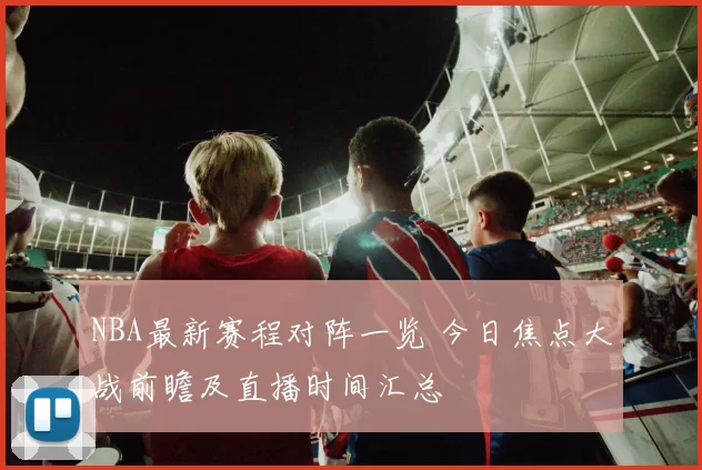 NBA最新赛程对阵一览 今日焦点大战前瞻及直播时间汇总