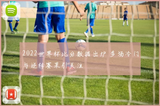 2022世界杯比分数据出炉 多场冷门与逆转赛果引关注