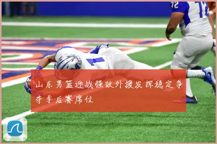 山东男篮迎战强敌外援发挥稳定争夺季后赛席位