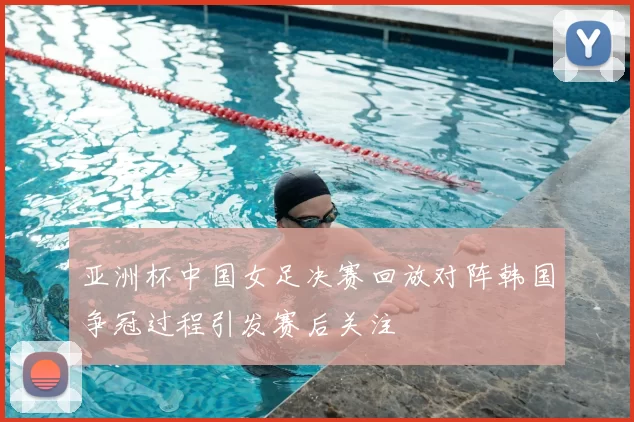 亚洲杯中国女足决赛回放对阵韩国争冠过程引发赛后关注