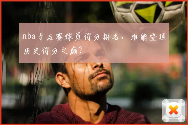nba季后赛球员得分排名,谁能登顶历史得分之巅?