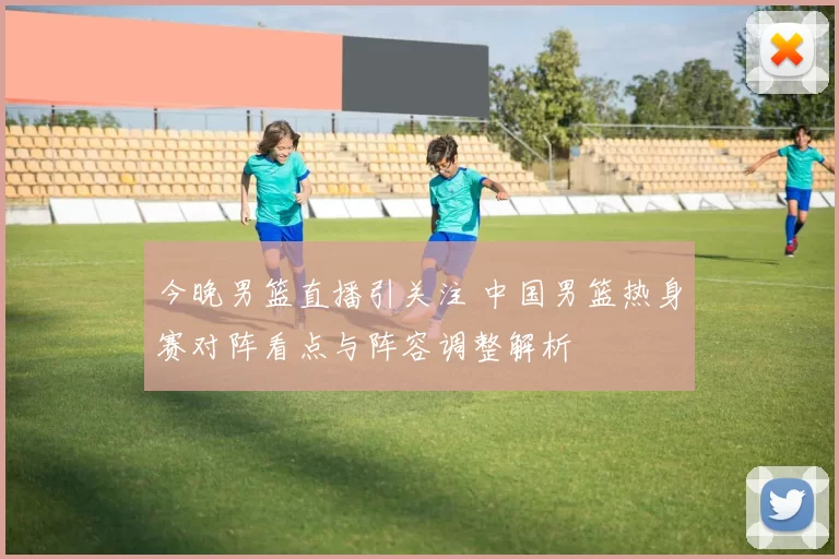 今晚男篮直播引关注 中国男篮热身赛对阵看点与阵容调整解析