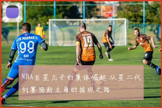 NBA巨星儿子们集体崛起 从星二代到赛场新主角的接班之路