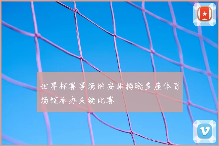世界杯赛事场地安排揭晓多座体育场馆承办关键比赛