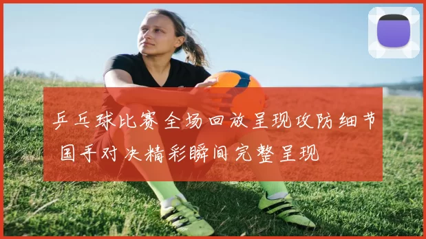 乒乓球比赛全场回放呈现攻防细节 国手对决精彩瞬间完整呈现