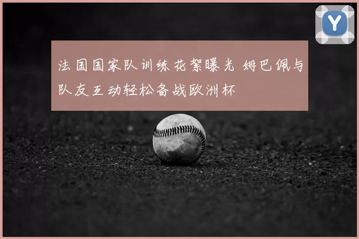 法国国家队训练花絮曝光 姆巴佩与队友互动轻松备战欧洲杯