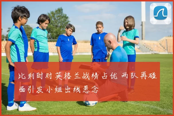 比利时对英格兰战绩占优 两队再碰面引发小组出线悬念