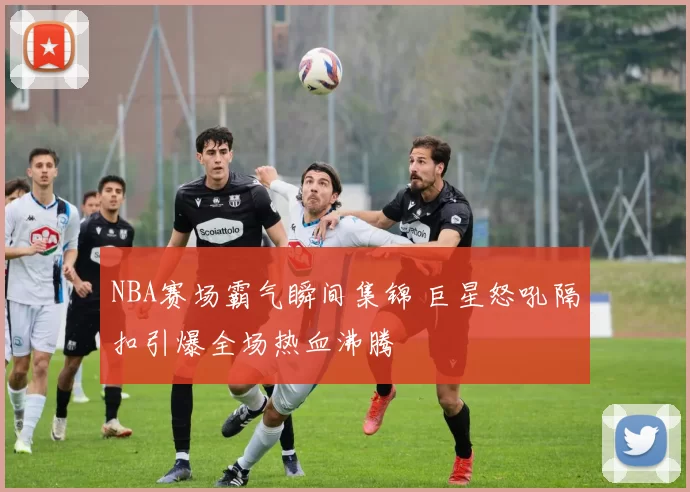 NBA赛场霸气瞬间集锦 巨星怒吼隔扣引爆全场热血沸腾