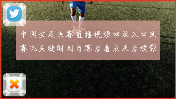 中国女足决赛直播视频回放入口及赛况关键时刻与赛后看点及后续影响