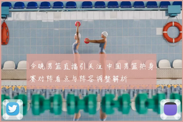 今晚男篮直播引关注 中国男篮热身赛对阵看点与阵容调整解析